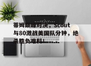 开云体育-关于蒂姆巅峰对决，Scout与80激战美国队分钟，绝杀胜负难料！的信息